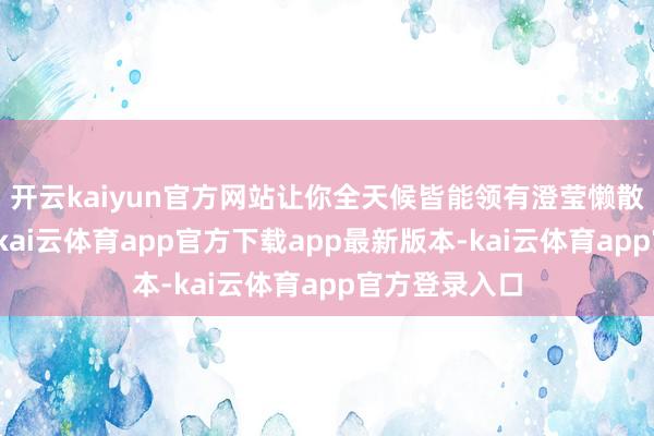 开云kaiyun官方网站让你全天候皆能领有澄莹懒散的肌肤体验-kai云体育app官方下载app最新版本-kai云体育app官方登录入口