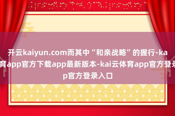 开云kaiyun.com而其中“和亲战略”的握行-kai云体育app官方下载app最新版本-kai云体育app官方登录入口