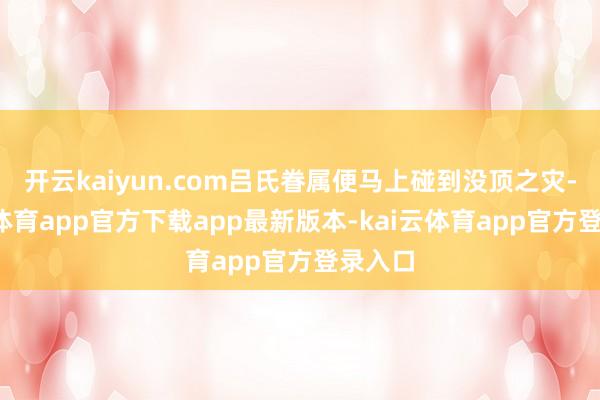 开云kaiyun.com吕氏眷属便马上碰到没顶之灾-kai云体育app官方下载app最新版本-kai云体育app官方登录入口