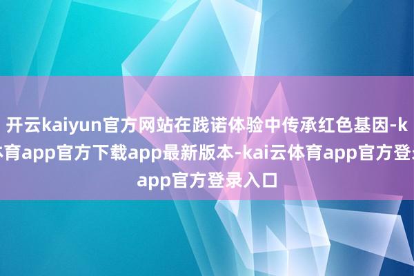 开云kaiyun官方网站在践诺体验中传承红色基因-kai云体育app官方下载app最新版本-kai云体育app官方登录入口