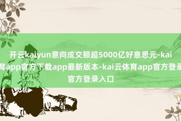 开云kaiyun意向成交额超5000亿好意思元-kai云体育app官方下载app最新版本-kai云体育app官方登录入口
