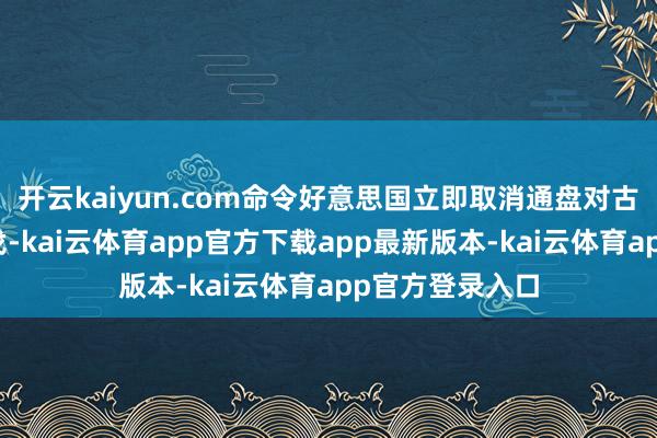 开云kaiyun.com命令好意思国立即取消通盘对古巴单边强制步伐-kai云体育app官方下载app最新版本-kai云体育app官方登录入口