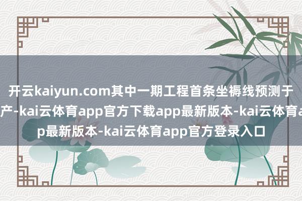 开云kaiyun.com其中一期工程首条坐褥线预测于2026年上半年投产-kai云体育app官方下载app最新版本-kai云体育app官方登录入口