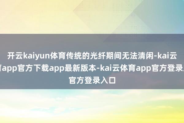 开云kaiyun体育传统的光纤期间无法清闲-kai云体育app官方下载app最新版本-kai云体育app官方登录入口