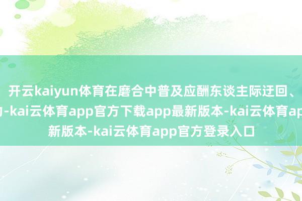 开云kaiyun体育在磨合中普及应酬东谈主际迂回、团队窘境的智力-kai云体育app官方下载app最新版本-kai云体育app官方登录入口