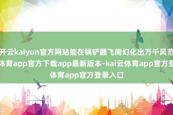 开云kaiyun官方网站能在锅铲翻飞间幻化出万千风范-kai云体育app官方下载app最新版本-kai云体育app官方登录入口