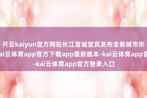 开云kaiyun官方网站长江首城宜宾发布全新城市形象宣传片-kai云体育app官方下载app最新版本-kai云体育app官方登录入口
