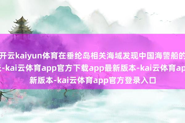 开云kaiyun体育在垂纶岛相关海域发现中国海警船的天数已达356天-kai云体育app官方下载app最新版本-kai云体育app官方登录入口