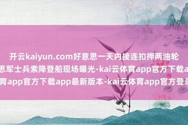 开云kaiyun.com好意思一天内接连扣押两油轮，相隔约半小时，好意思军士兵索降登船现场曝光-kai云体育app官方下载app最新版本-kai云体育app官方登录入口