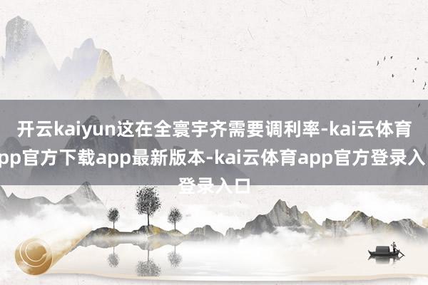 开云kaiyun这在全寰宇齐需要调利率-kai云体育app官方下载app最新版本-kai云体育app官方登录入口