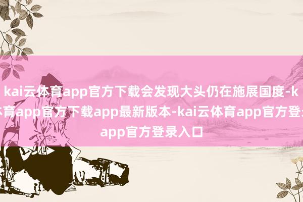kai云体育app官方下载会发现大头仍在施展国度-kai云体育app官方下载app最新版本-kai云体育app官方登录入口