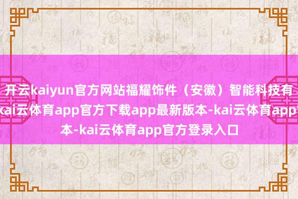 开云kaiyun官方网站福耀饰件（安徽）智能科技有限公司设置-kai云体育app官方下载app最新版本-kai云体育app官方登录入口