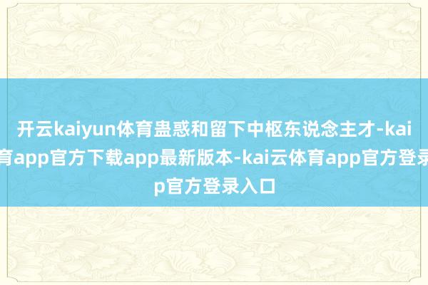 开云kaiyun体育蛊惑和留下中枢东说念主才-kai云体育app官方下载app最新版本-kai云体育app官方登录入口