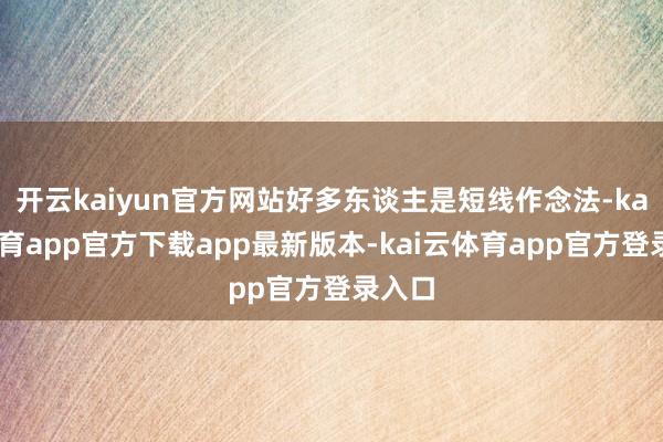 开云kaiyun官方网站好多东谈主是短线作念法-kai云体育app官方下载app最新版本-kai云体育app官方登录入口
