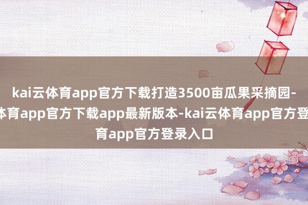 kai云体育app官方下载打造3500亩瓜果采摘园-kai云体育app官方下载app最新版本-kai云体育app官方登录入口